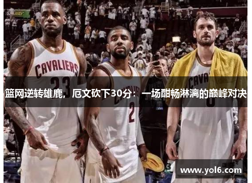 篮网逆转雄鹿，厄文砍下30分：一场酣畅淋漓的巅峰对决